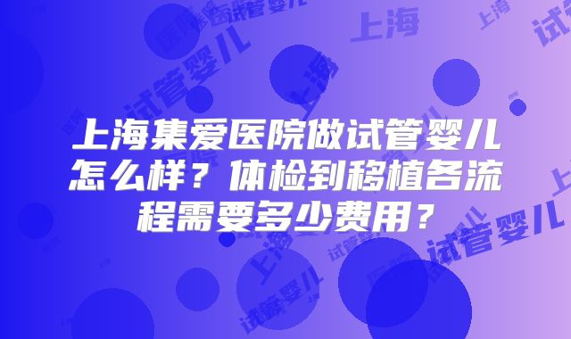 上海集爱医院做试管婴儿怎么样？体检到移植各流程需要多少费用？