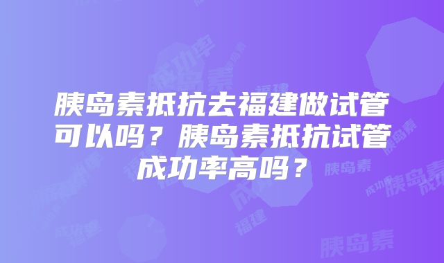 胰岛素抵抗去福建做试管可以吗?胰岛素抵抗试管成功率高吗?