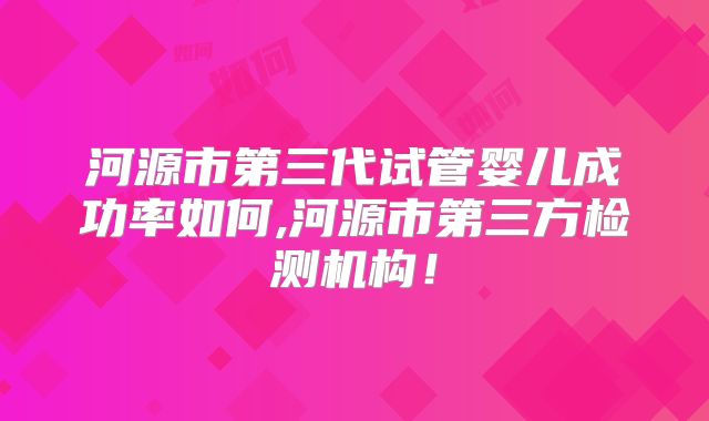 河源市第三代试管婴儿成功率如何,河源市第三方检测机构!