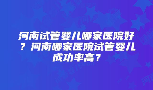 河南试管婴儿哪家医院好？河南哪家医院试管婴儿成功率高？