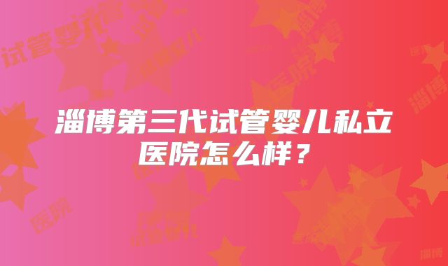 淄博第三代试管婴儿私立医院怎么样？