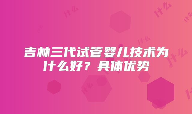 吉林三代试管婴儿技术为什么好？具体优势