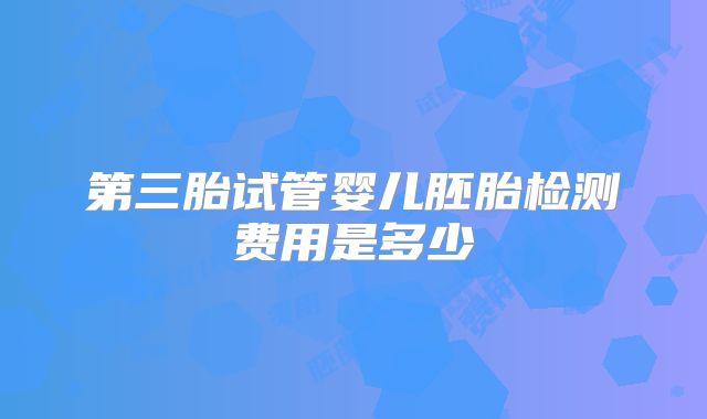 第三胎试管婴儿胚胎检测费用是多少