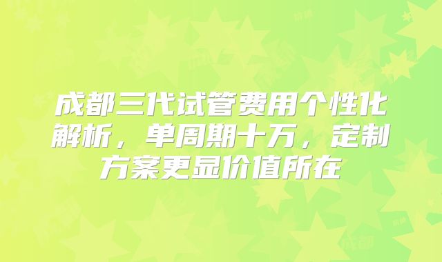 成都三代试管费用个性化解析，单周期十万，定制方案更显价值所在