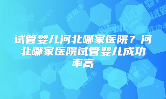 试管婴儿河北哪家医院？河北哪家医院试管婴儿成功率高