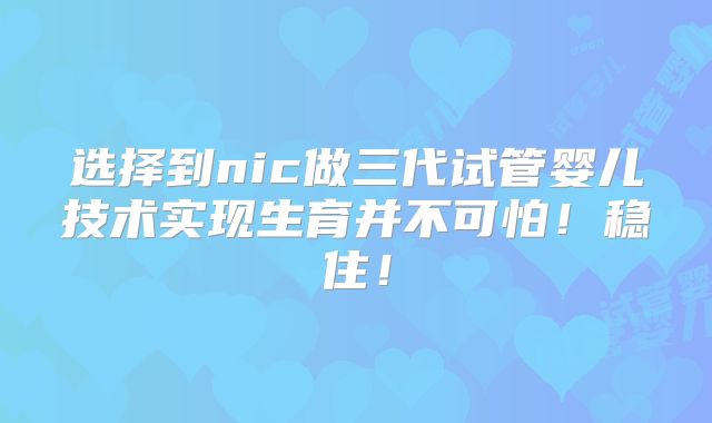 选择到nic做三代试管婴儿技术实现生育并不可怕!稳住!