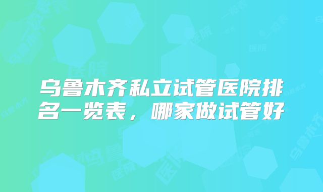 乌鲁木齐私立试管医院排名一览表，哪家做试管好