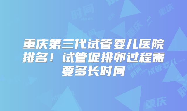 重庆第三代试管婴儿医院排名！试管促排卵过程需要多长时间