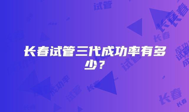 长春试管三代成功率有多少？