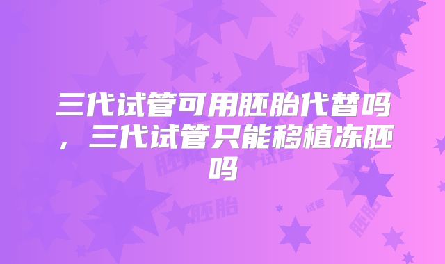 三代试管可用胚胎代替吗,三代试管只能移植冻胚吗