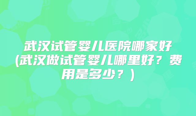 武汉试管婴儿医院哪家好(武汉做试管婴儿哪里好？费用是多少？)