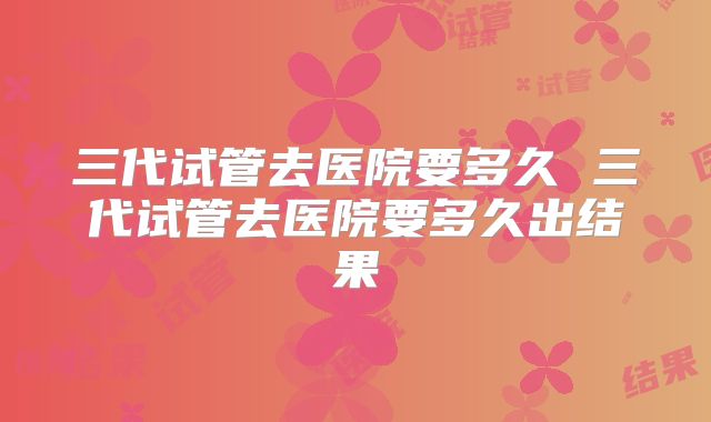 三代试管去医院要多久 三代试管去医院要多久出结果