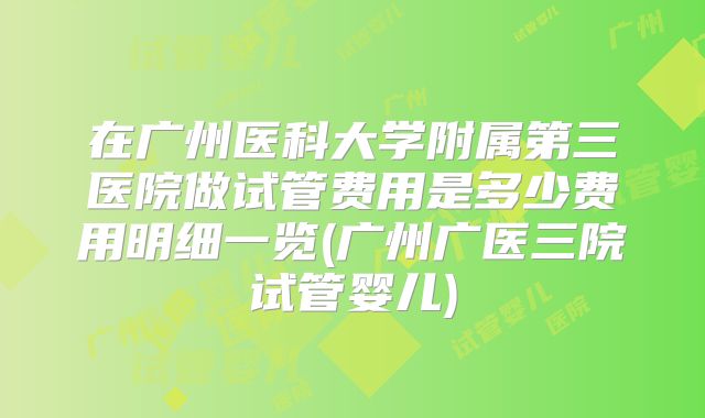 在广州医科大学附属第三医院做试管费用是多少费用明细一览(广州广医三院试管婴儿)