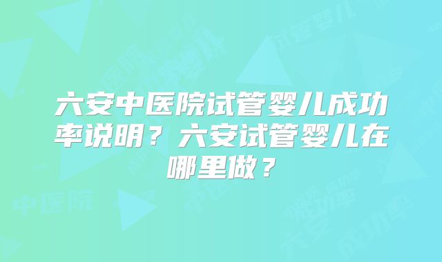 六安中医院试管婴儿成功率说明？六安试管婴儿在哪里做？