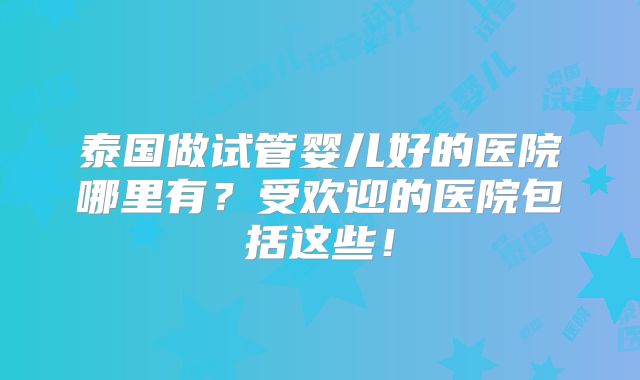 泰国做试管婴儿好的医院哪里有？受欢迎的医院包括这些！