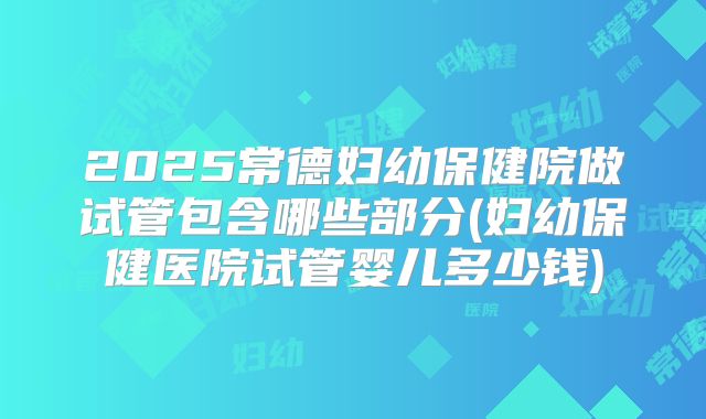 2025常德妇幼保健院做试管包含哪些部分(妇幼保健医院试管婴儿多少钱)