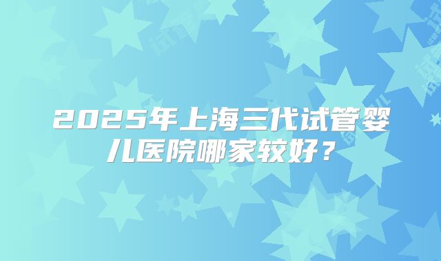 2025年上海三代试管婴儿医院哪家较好？