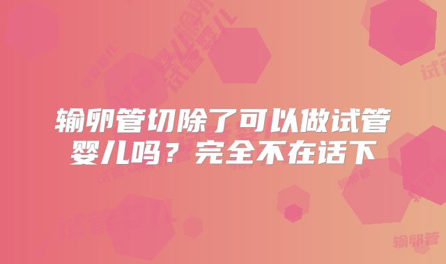 输卵管切除了可以做试管婴儿吗?完全不在话下