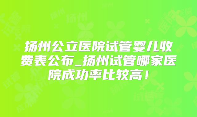 扬州公立医院试管婴儿收费表公布_扬州试管哪家医院成功率比较高!