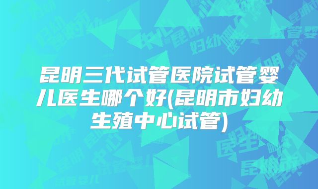 昆明三代试管医院试管婴儿医生哪个好(昆明市妇幼生殖中心试管)