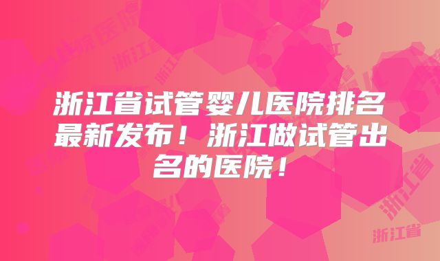 浙江省试管婴儿医院排名最新发布！浙江做试管出名的医院！