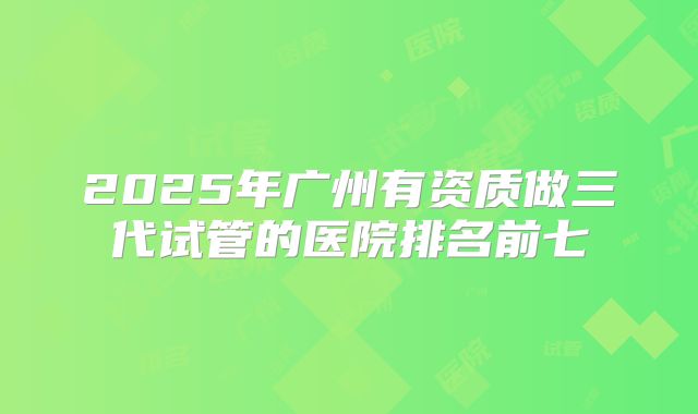 2025年广州有资质做三代试管的医院排名前七