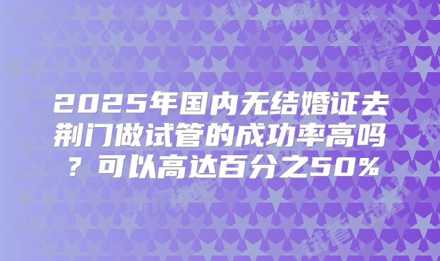 2025年国内无结婚证去荆门做试管的成功率高吗？可以高达百分之50%
