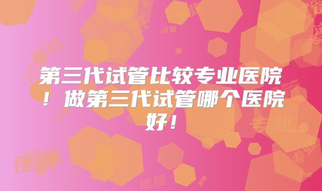 第三代试管比较专业医院！做第三代试管哪个医院好！