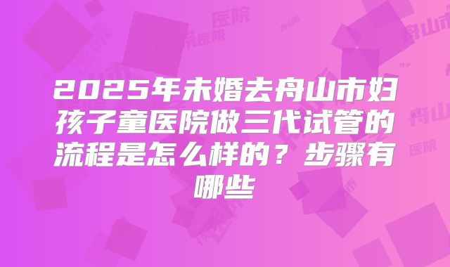 2025年未婚去舟山市妇孩子童医院做三代试管的流程是怎么样的？步骤有哪些