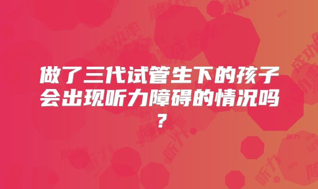 做了三代试管生下的孩子会出现听力障碍的情况吗？