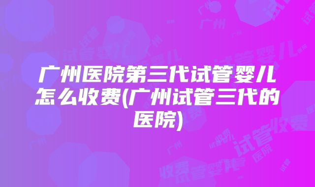 广州医院第三代试管婴儿怎么收费(广州试管三代的医院)