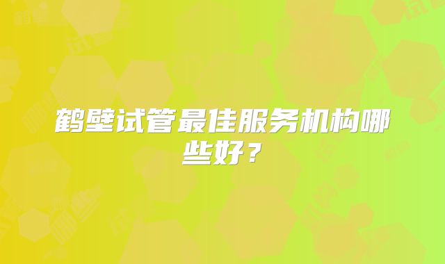 鹤壁试管最佳服务机构哪些好?