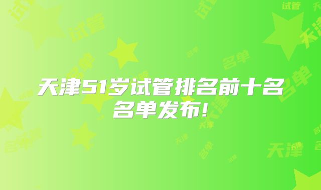 天津51岁试管排名前十名名单发布!