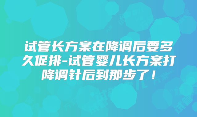 试管长方案在降调后要多久促排-试管婴儿长方案打降调针后到那步了!