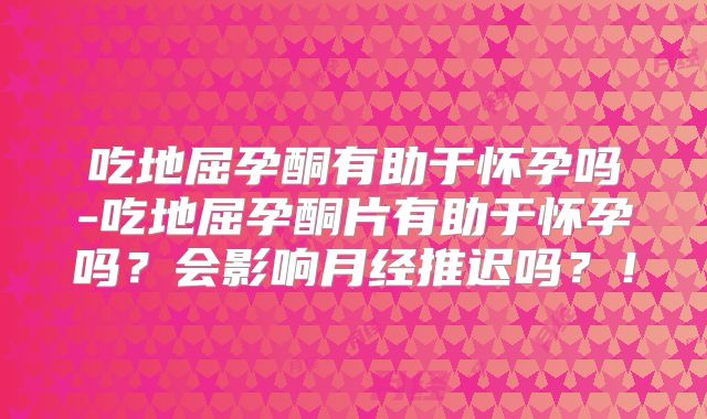 吃地屈孕酮有助于怀孕吗-吃地屈孕酮片有助于怀孕吗?会影响月经推迟吗?!