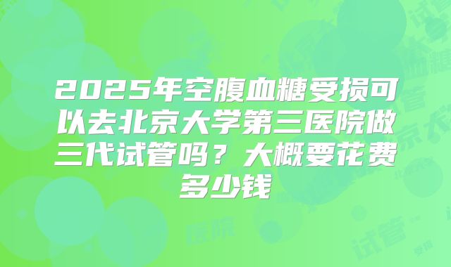 2025年空腹血糖受损可以去北京大学第三医院做三代试管吗?大概要花费多少钱