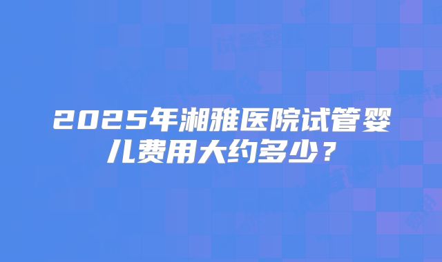 2025年湘雅医院试管婴儿费用大约多少?