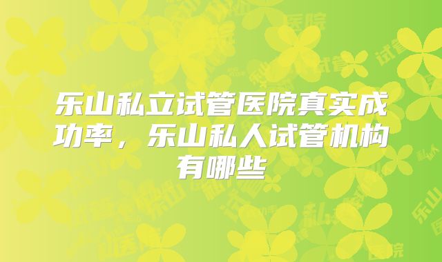 乐山私立试管医院真实成功率，乐山私人试管机构有哪些