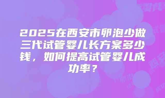 2025在西安市卵泡少做三代试管婴儿长方案多少钱,如何提高试管婴儿成功率?
