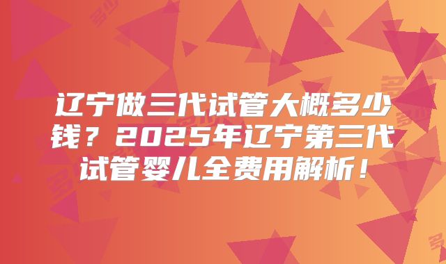 辽宁做三代试管大概多少钱？2025年辽宁第三代试管婴儿全费用解析！
