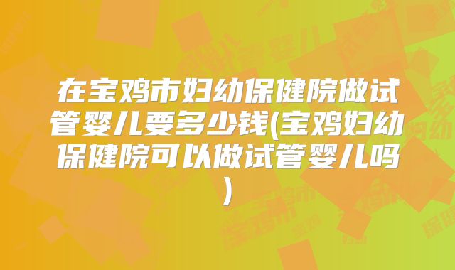 在宝鸡市妇幼保健院做试管婴儿要多少钱(宝鸡妇幼保健院可以做试管婴儿吗)