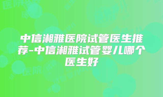中信湘雅医院试管医生推荐-中信湘雅试管婴儿哪个医生好