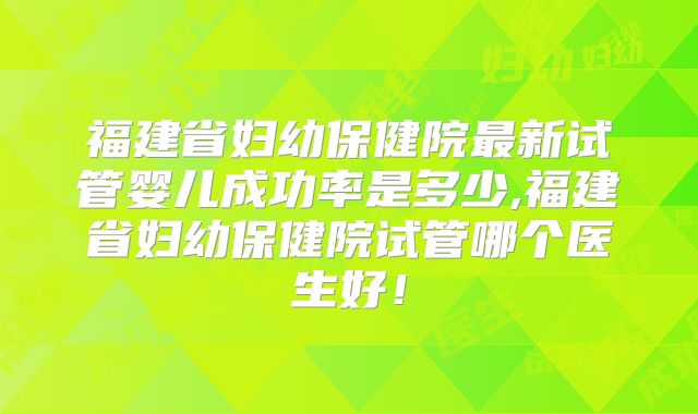 福建省妇幼保健院最新试管婴儿成功率是多少,福建省妇幼保健院试管哪个医生好!