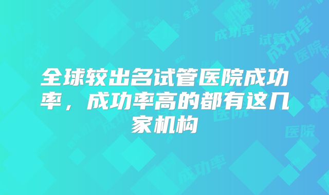 全球较出名试管医院成功率，成功率高的都有这几家机构