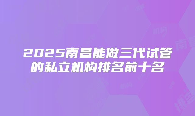 2025南昌能做三代试管的私立机构排名前十名