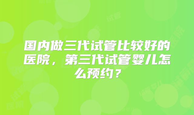 国内做三代试管比较好的医院，第三代试管婴儿怎么预约？