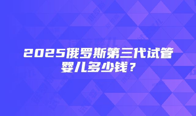 2025俄罗斯第三代试管婴儿多少钱?