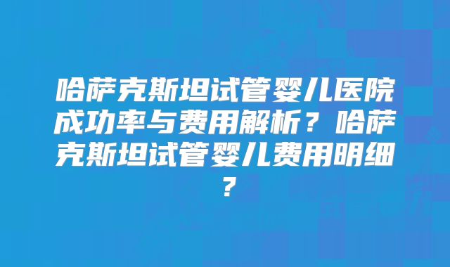 哈萨克斯坦试管婴儿医院成功率与费用解析?哈萨克斯坦试管婴儿费用明细?