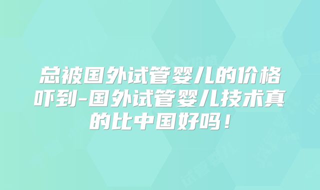 总被国外试管婴儿的价格吓到-国外试管婴儿技术真的比中国好吗！