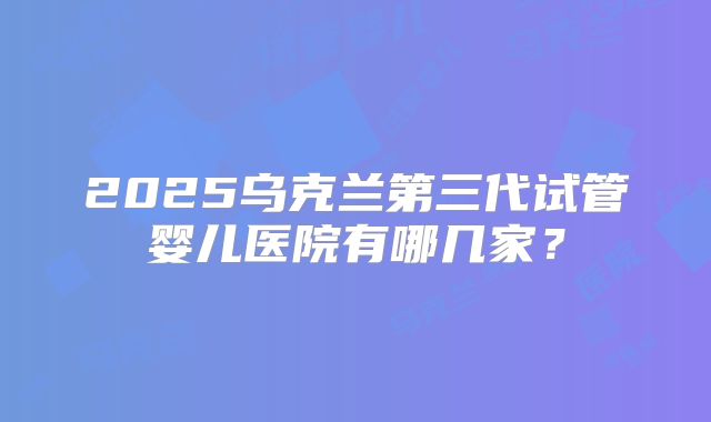 2025乌克兰第三代试管婴儿医院有哪几家?